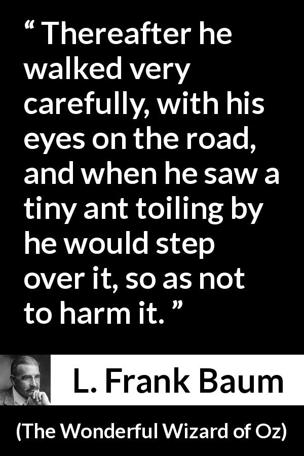 L. Frank Baum quote about care from The Wonderful Wizard of Oz - Thereafter he walked very carefully, with his eyes on the road, and when he saw a tiny ant toiling by he would step over it, so as not to harm it.