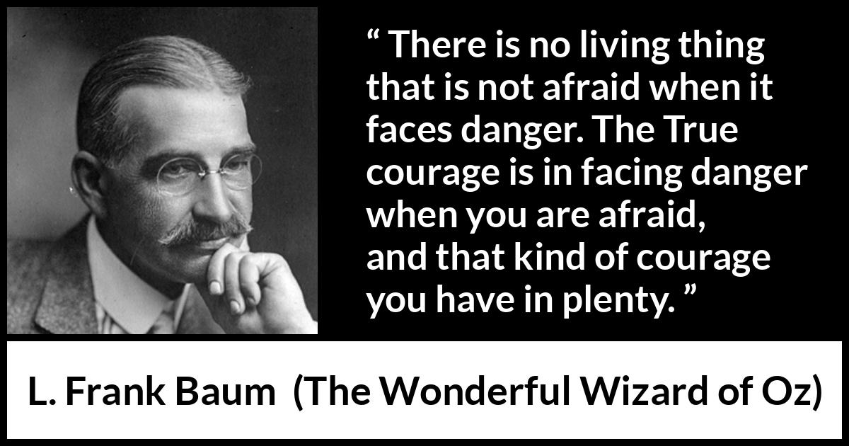 L. Frank Baum quote about courage from The Wonderful Wizard of Oz - There is no living thing that is not afraid when it faces danger. The True courage is in facing danger when you are afraid, and that kind of courage you have in plenty.