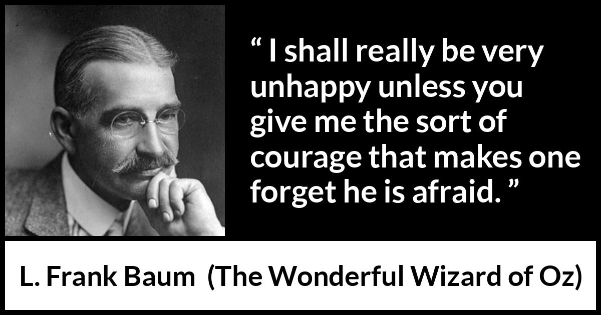 L. Frank Baum quote about courage from The Wonderful Wizard of Oz - I shall really be very unhappy unless you give me the sort of courage that makes one forget he is afraid.