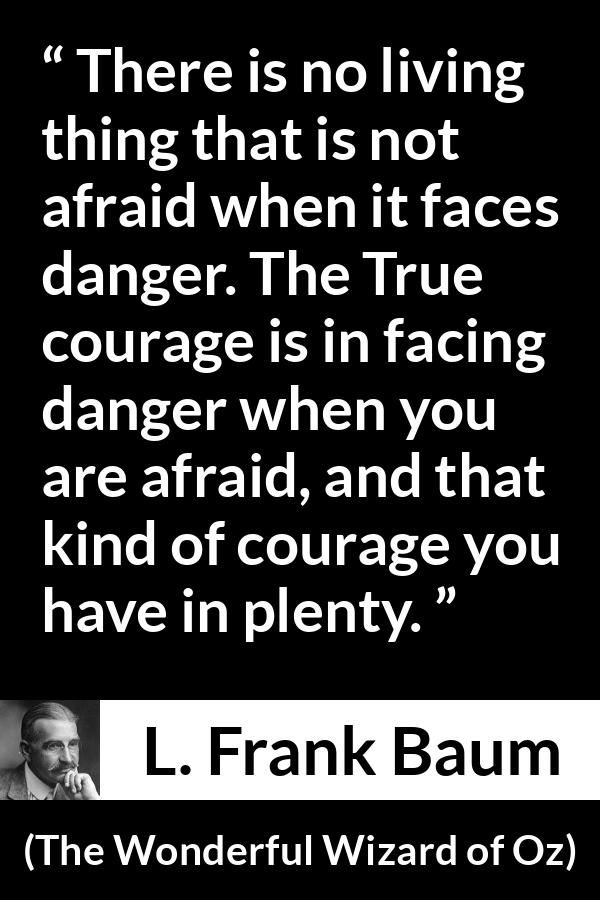 L. Frank Baum quote about courage from The Wonderful Wizard of Oz - There is no living thing that is not afraid when it faces danger. The True courage is in facing danger when you are afraid, and that kind of courage you have in plenty.