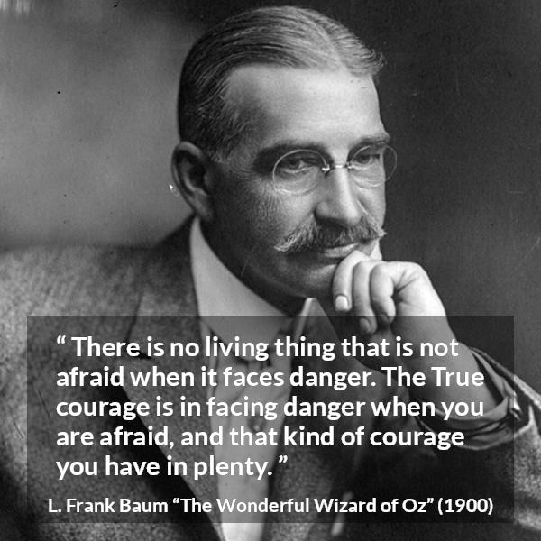 L. Frank Baum quote about courage from The Wonderful Wizard of Oz - There is no living thing that is not afraid when it faces danger. The True courage is in facing danger when you are afraid, and that kind of courage you have in plenty.