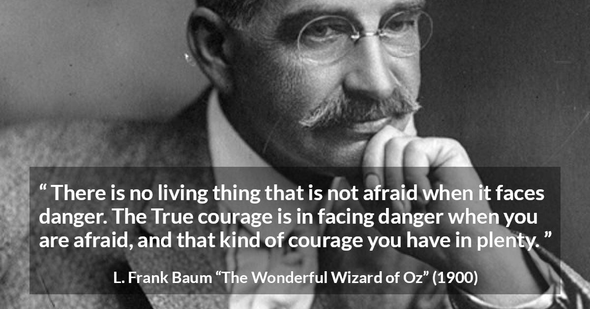 L. Frank Baum quote about courage from The Wonderful Wizard of Oz - There is no living thing that is not afraid when it faces danger. The True courage is in facing danger when you are afraid, and that kind of courage you have in plenty.