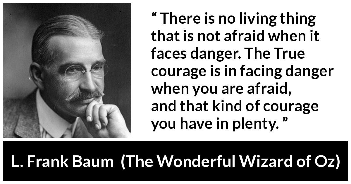L. Frank Baum quote about courage from The Wonderful Wizard of Oz - There is no living thing that is not afraid when it faces danger. The True courage is in facing danger when you are afraid, and that kind of courage you have in plenty.