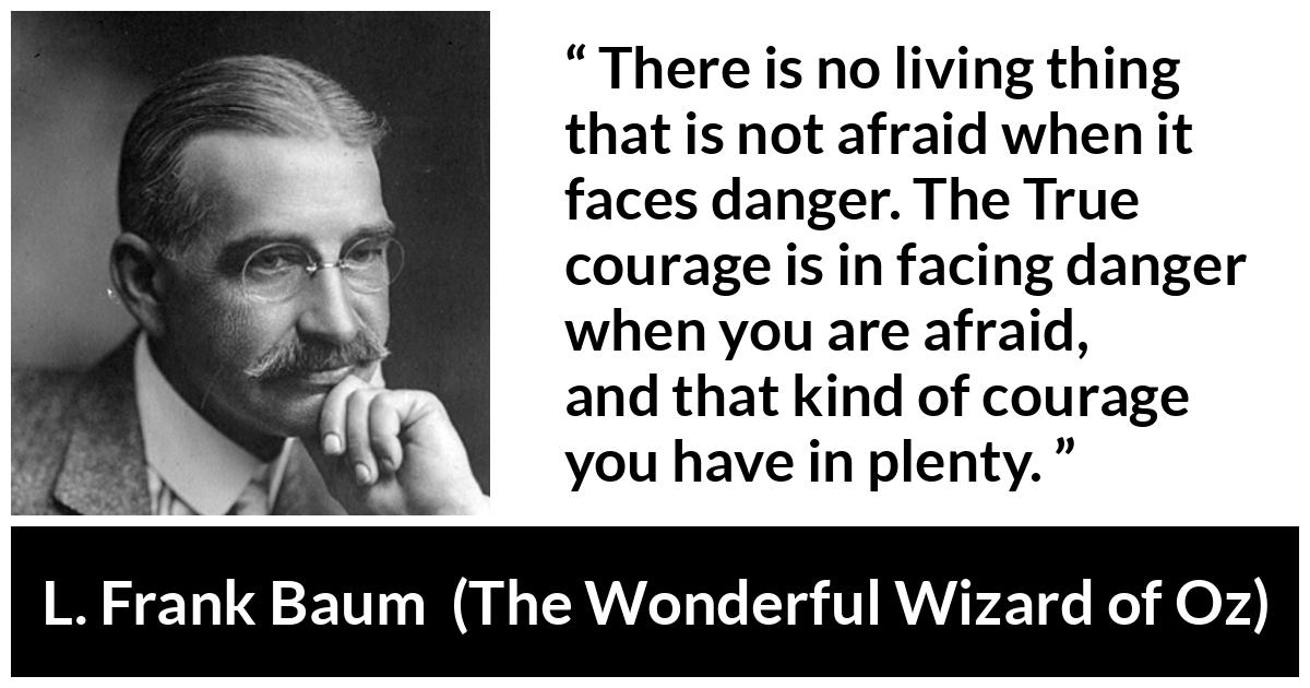 L. Frank Baum quote about courage from The Wonderful Wizard of Oz - There is no living thing that is not afraid when it faces danger. The True courage is in facing danger when you are afraid, and that kind of courage you have in plenty.