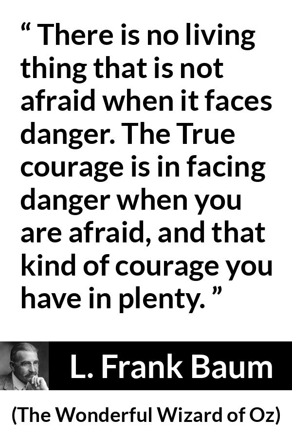 L. Frank Baum quote about courage from The Wonderful Wizard of Oz - There is no living thing that is not afraid when it faces danger. The True courage is in facing danger when you are afraid, and that kind of courage you have in plenty.