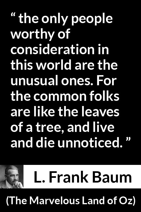 L. Frank Baum quote about distinction from The Marvelous Land of Oz - the only people worthy of consideration in this world are the unusual ones. For the common folks are like the leaves of a tree, and live and die unnoticed.