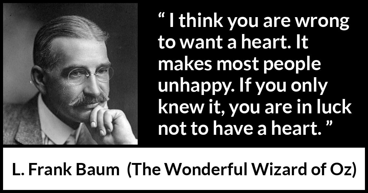 L. Frank Baum quote about happiness from The Wonderful Wizard of Oz - I think you are wrong to want a heart. It makes most people unhappy. If you only knew it, you are in luck not to have a heart.