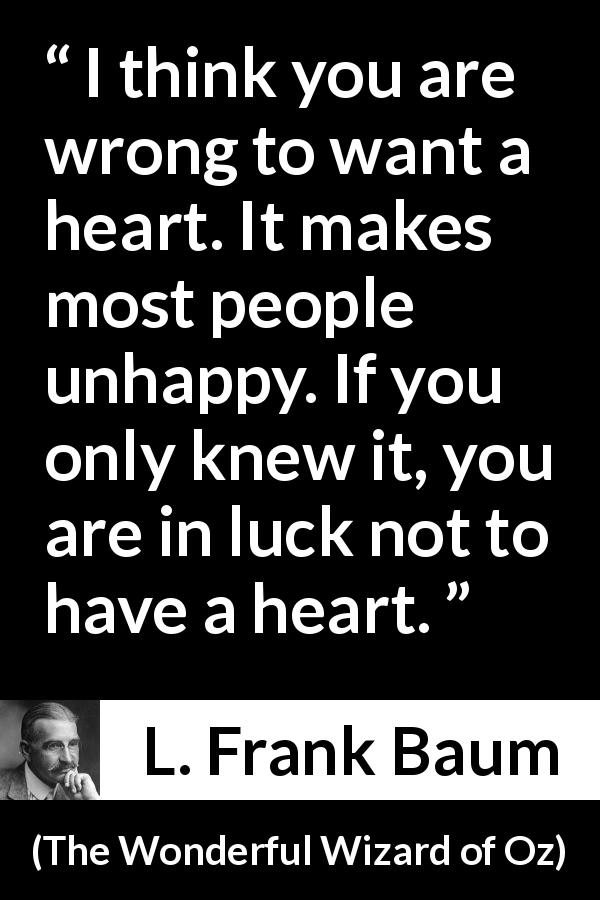 L. Frank Baum quote about happiness from The Wonderful Wizard of Oz - I think you are wrong to want a heart. It makes most people unhappy. If you only knew it, you are in luck not to have a heart.