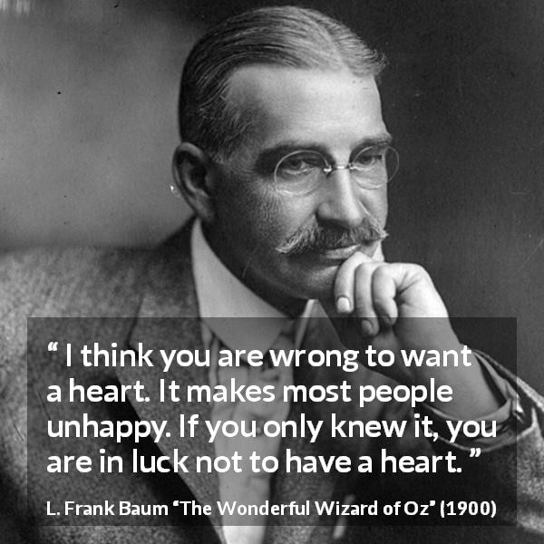 L. Frank Baum quote about happiness from The Wonderful Wizard of Oz - I think you are wrong to want a heart. It makes most people unhappy. If you only knew it, you are in luck not to have a heart.