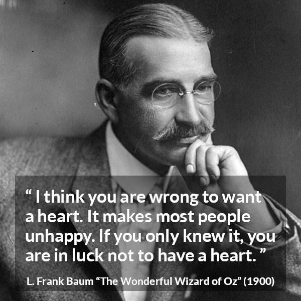 L. Frank Baum quote about happiness from The Wonderful Wizard of Oz - I think you are wrong to want a heart. It makes most people unhappy. If you only knew it, you are in luck not to have a heart.