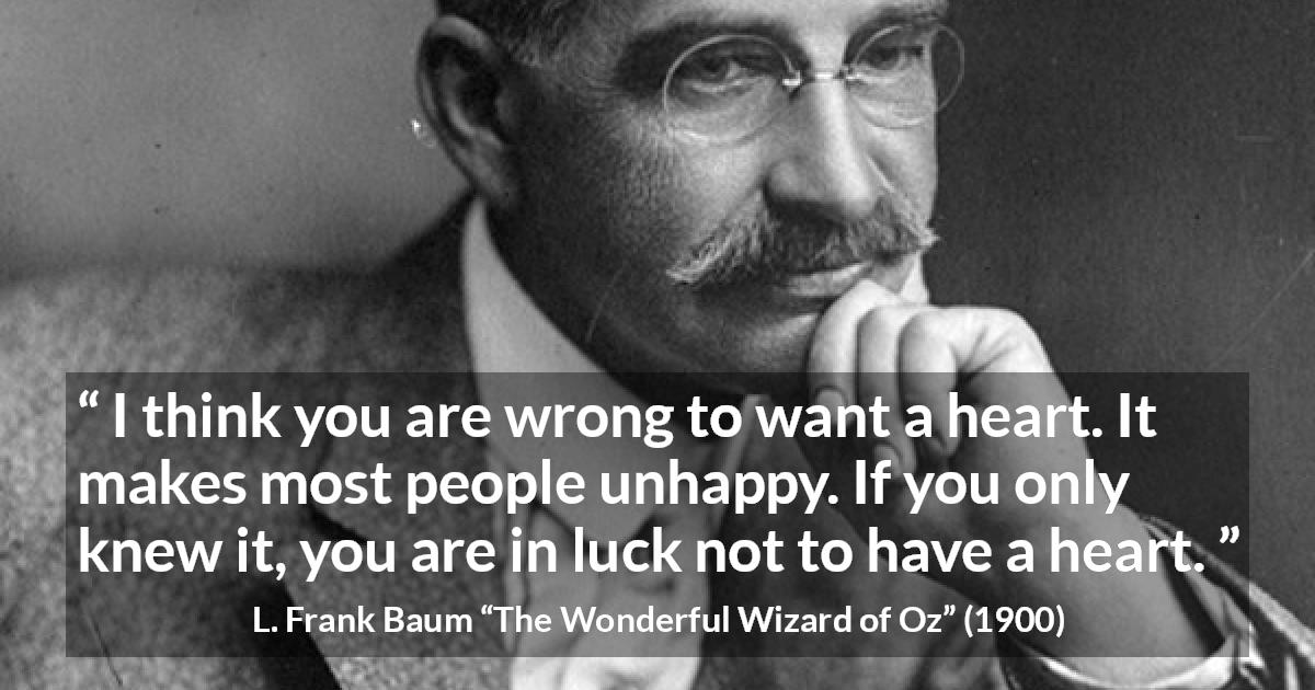 L. Frank Baum quote about happiness from The Wonderful Wizard of Oz - I think you are wrong to want a heart. It makes most people unhappy. If you only knew it, you are in luck not to have a heart.