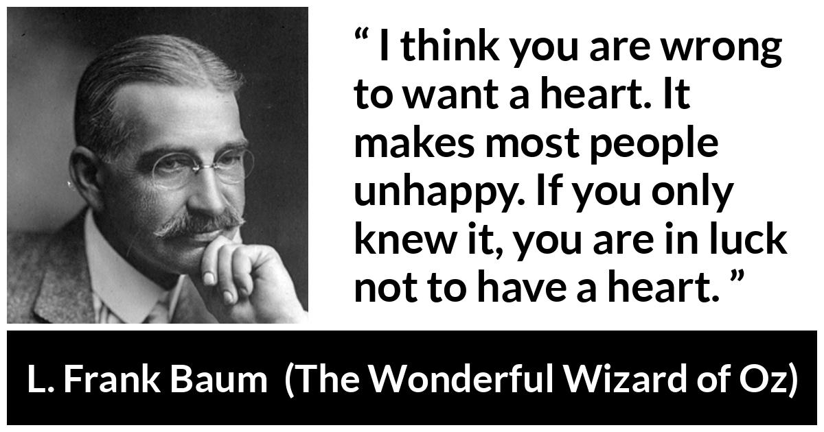 L. Frank Baum quote about happiness from The Wonderful Wizard of Oz - I think you are wrong to want a heart. It makes most people unhappy. If you only knew it, you are in luck not to have a heart.