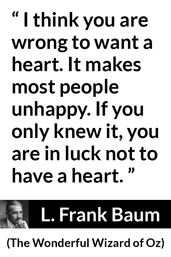 L. Frank Baum quote about happiness from The Wonderful Wizard of Oz - I think you are wrong to want a heart. It makes most people unhappy. If you only knew it, you are in luck not to have a heart.