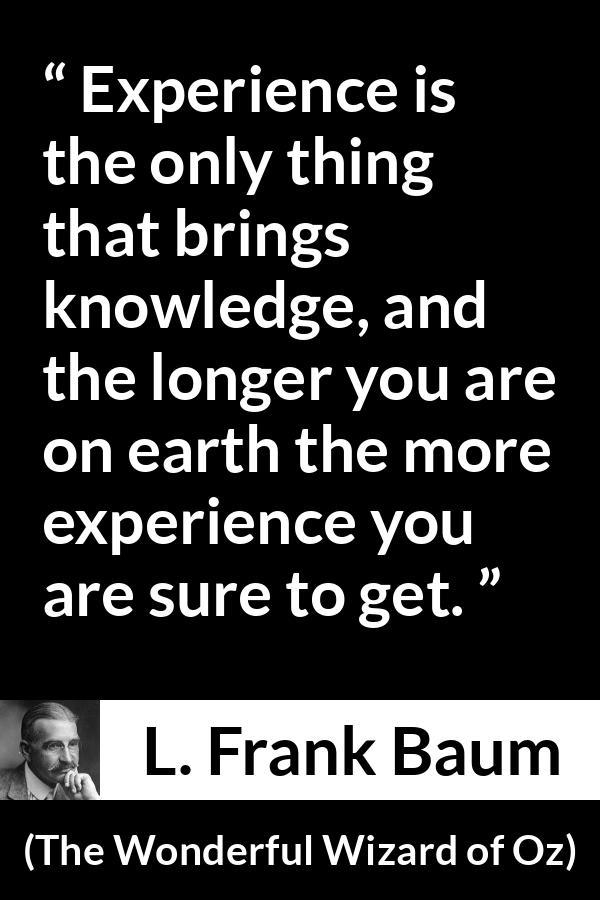 L. Frank Baum quote about knowledge from The Wonderful Wizard of Oz - Experience is the only thing that brings knowledge, and the longer you are on earth the more experience you are sure to get.