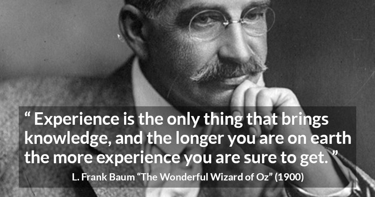 L. Frank Baum quote about knowledge from The Wonderful Wizard of Oz - Experience is the only thing that brings knowledge, and the longer you are on earth the more experience you are sure to get.