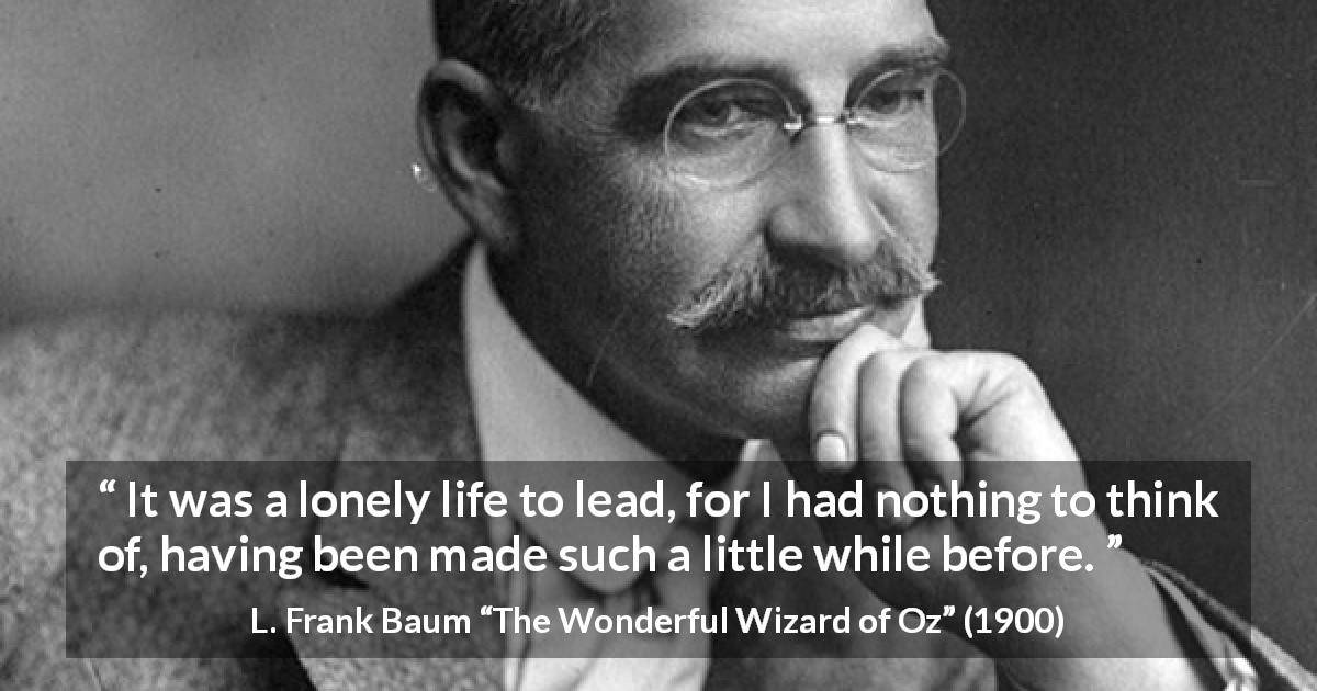 L. Frank Baum quote about loneliness from The Wonderful Wizard of Oz - It was a lonely life to lead, for I had nothing to think of, having been made such a little while before.