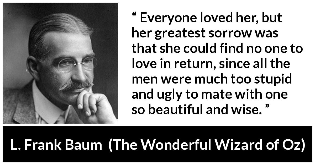 L. Frank Baum quote about love from The Wonderful Wizard of Oz - Everyone loved her, but her greatest sorrow was that she could find no one to love in return, since all the men were much too stupid and ugly to mate with one so beautiful and wise.