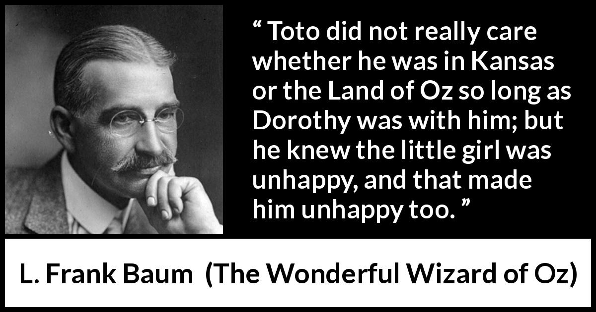 L. Frank Baum quote about unhappiness from The Wonderful Wizard of Oz - Toto did not really care whether he was in Kansas or the Land of Oz so long as Dorothy was with him; but he knew the little girl was unhappy, and that made him unhappy too.