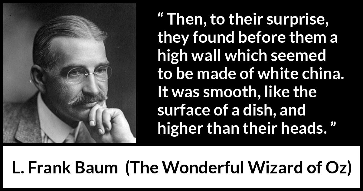 L. Frank Baum quote about wall from The Wonderful Wizard of Oz - Then, to their surprise, they found before them a high wall which seemed to be made of white china. It was smooth, like the surface of a dish, and higher than their heads.