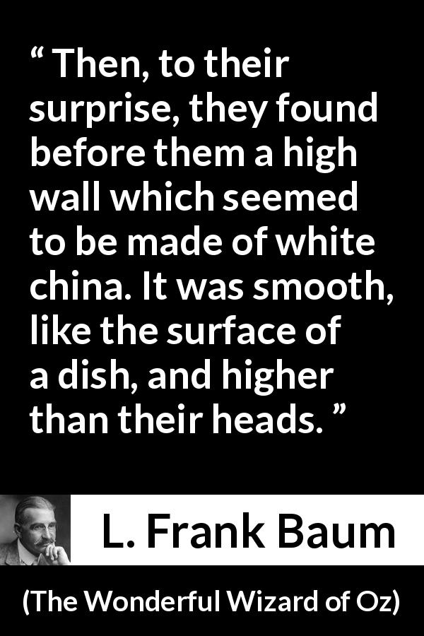 L. Frank Baum quote about wall from The Wonderful Wizard of Oz - Then, to their surprise, they found before them a high wall which seemed to be made of white china. It was smooth, like the surface of a dish, and higher than their heads.
