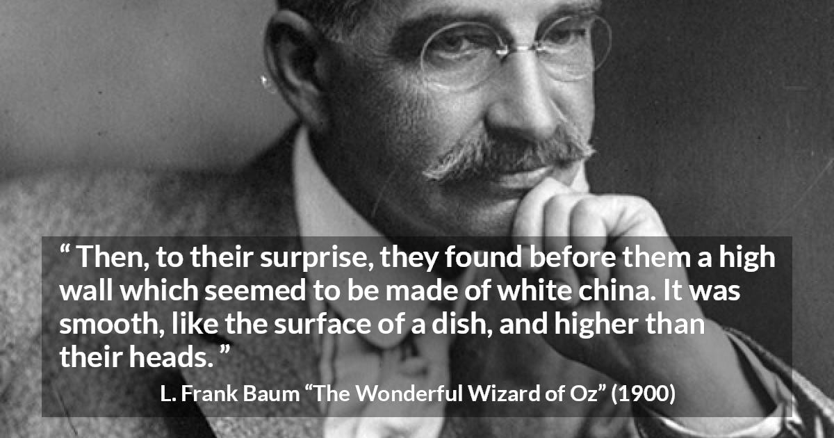 L. Frank Baum quote about wall from The Wonderful Wizard of Oz - Then, to their surprise, they found before them a high wall which seemed to be made of white china. It was smooth, like the surface of a dish, and higher than their heads.