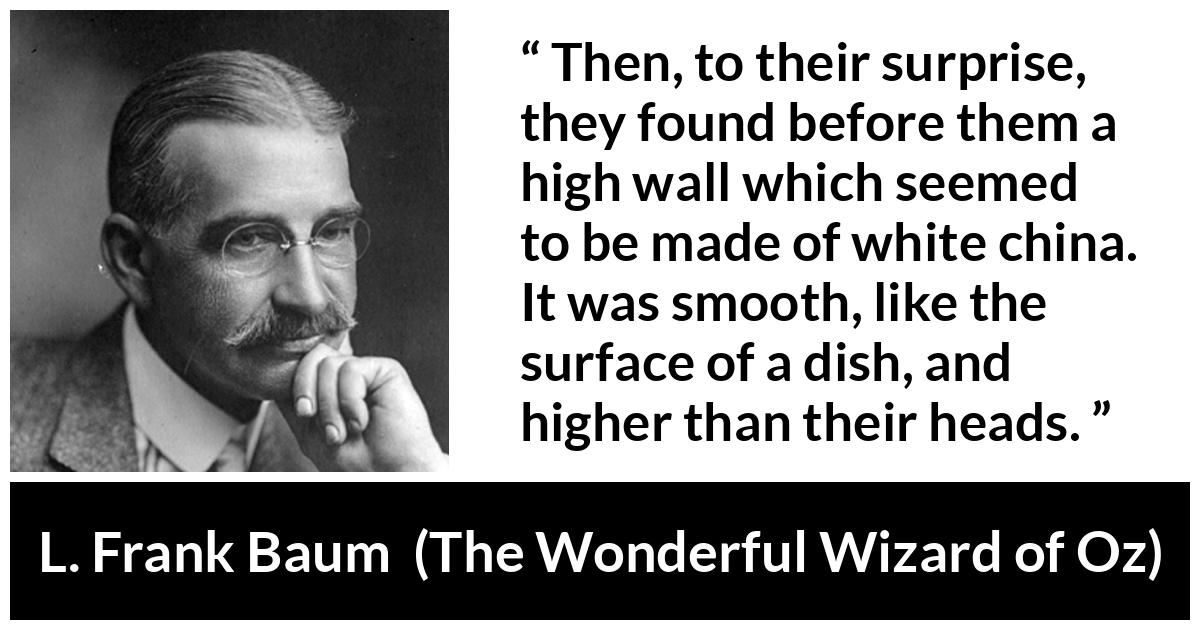 L. Frank Baum quote about wall from The Wonderful Wizard of Oz - Then, to their surprise, they found before them a high wall which seemed to be made of white china. It was smooth, like the surface of a dish, and higher than their heads.