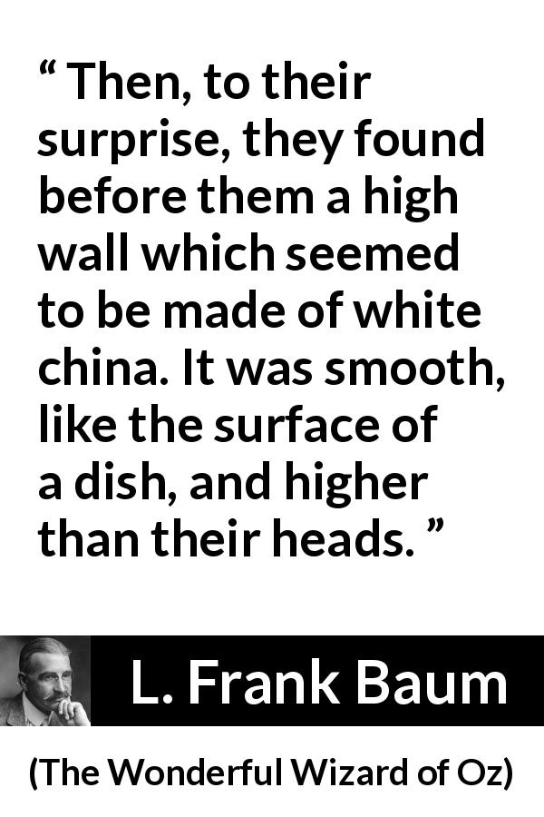 L. Frank Baum quote about wall from The Wonderful Wizard of Oz - Then, to their surprise, they found before them a high wall which seemed to be made of white china. It was smooth, like the surface of a dish, and higher than their heads.