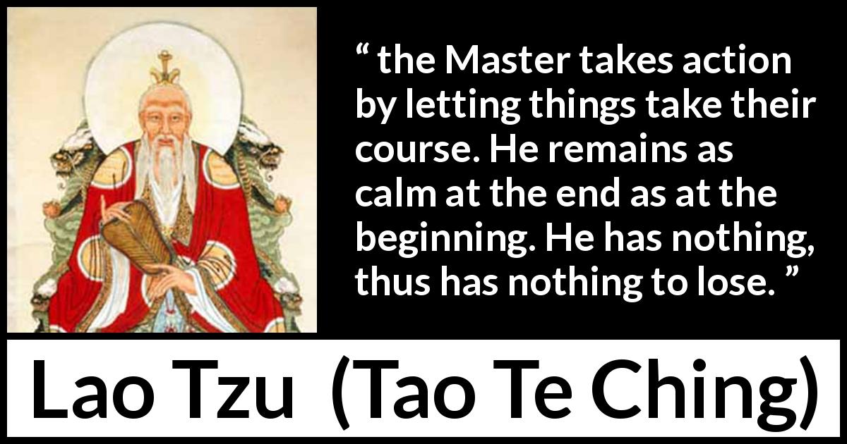 Lao Tzu quote about action from Tao Te Ching - the Master takes action by letting things take their course. He remains as calm at the end as at the beginning. He has nothing, thus has nothing to lose.