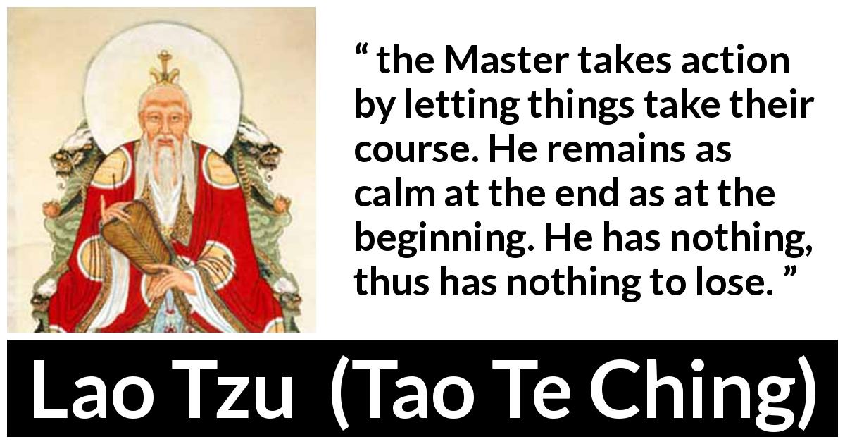 Lao Tzu quote about action from Tao Te Ching - the Master takes action by letting things take their course. He remains as calm at the end as at the beginning. He has nothing, thus has nothing to lose.