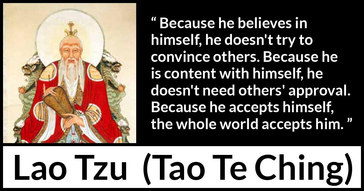 Lao Tzu quote about belief from Tao Te Ching - Because he believes in himself, he doesn't try to convince others. Because he is content with himself, he doesn't need others' approval. Because he accepts himself, the whole world accepts him.