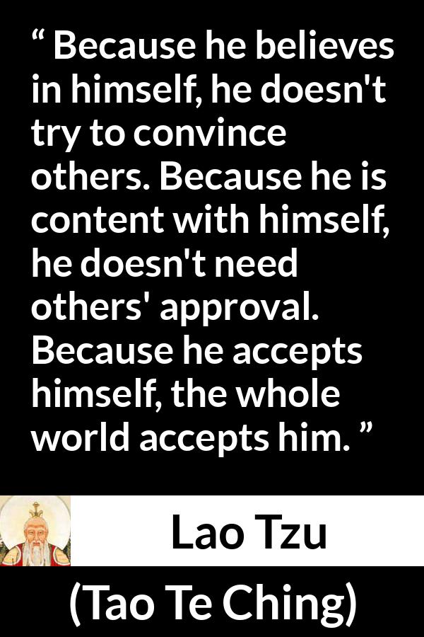 Lao Tzu quote about belief from Tao Te Ching - Because he believes in himself, he doesn't try to convince others. Because he is content with himself, he doesn't need others' approval. Because he accepts himself, the whole world accepts him.