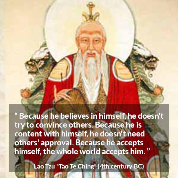 Lao Tzu quote about belief from Tao Te Ching - Because he believes in himself, he doesn't try to convince others. Because he is content with himself, he doesn't need others' approval. Because he accepts himself, the whole world accepts him.