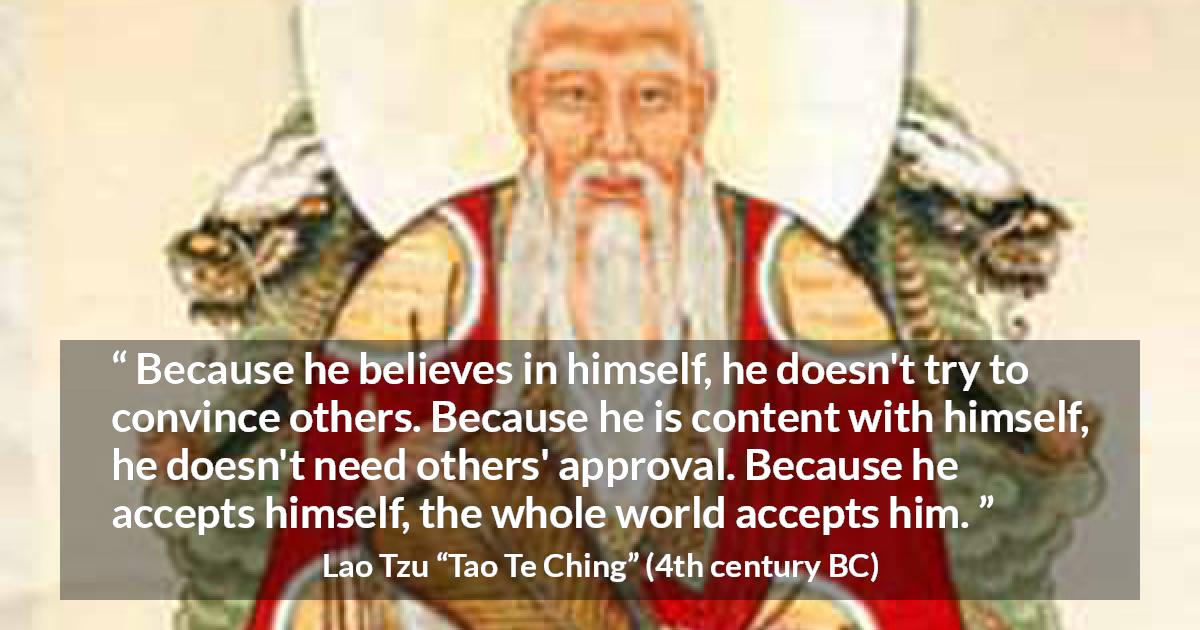 Lao Tzu quote about belief from Tao Te Ching - Because he believes in himself, he doesn't try to convince others. Because he is content with himself, he doesn't need others' approval. Because he accepts himself, the whole world accepts him.