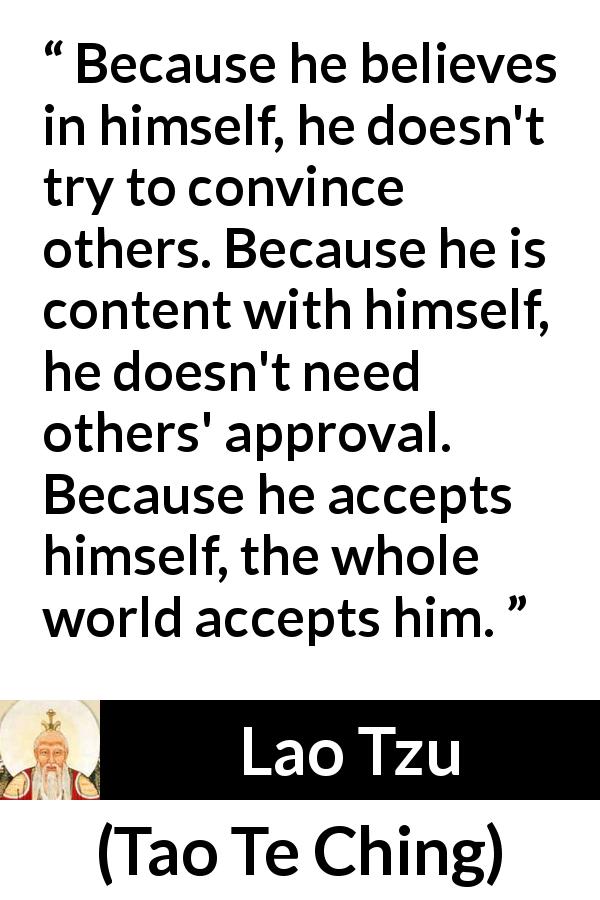 Lao Tzu quote about belief from Tao Te Ching - Because he believes in himself, he doesn't try to convince others. Because he is content with himself, he doesn't need others' approval. Because he accepts himself, the whole world accepts him.