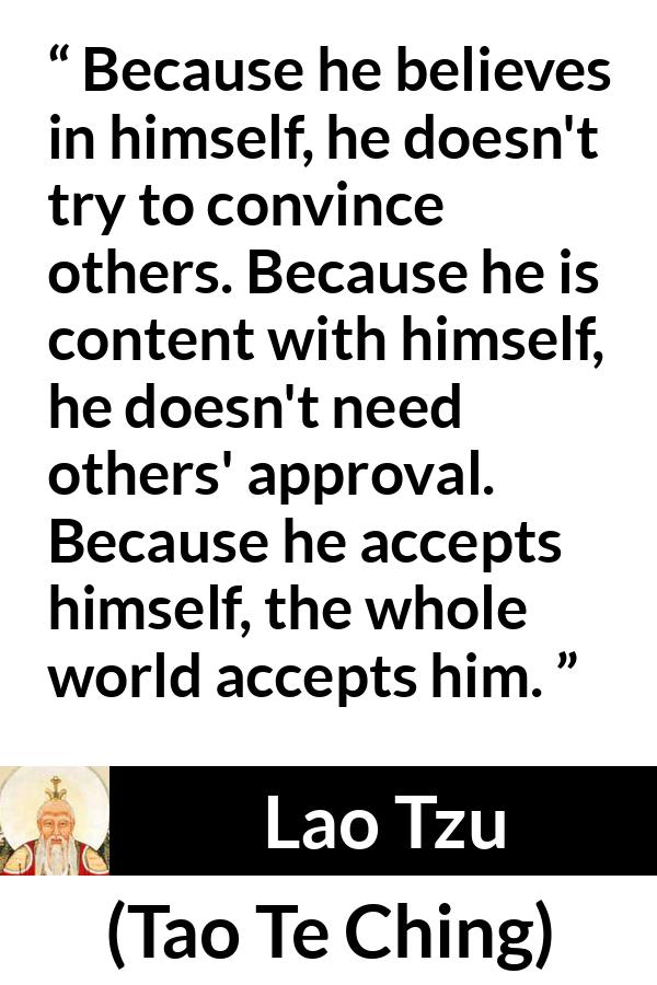 Lao Tzu quote about belief from Tao Te Ching - Because he believes in himself, he doesn't try to convince others. Because he is content with himself, he doesn't need others' approval. Because he accepts himself, the whole world accepts him.