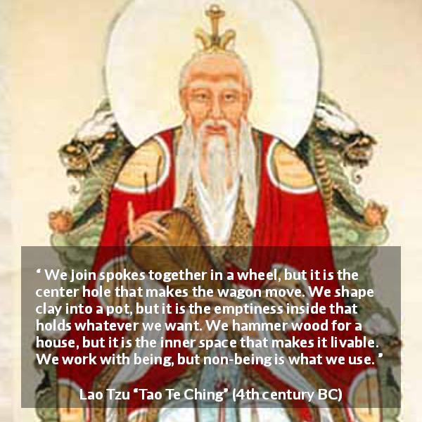Lao Tzu quote about emptiness from Tao Te Ching - We join spokes together in a wheel, but it is the center hole that makes the wagon move. We shape clay into a pot, but it is the emptiness inside that holds whatever we want. We hammer wood for a house, but it is the inner space that makes it livable. We work with being, but non-being is what we use.