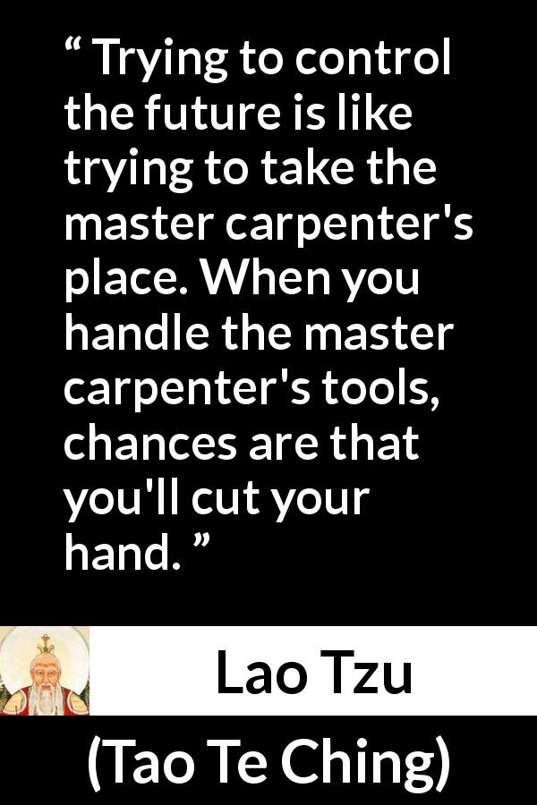 Lao Tzu quote about future from Tao Te Ching - Trying to control the future is like trying to take the master carpenter's place. When you handle the master carpenter's tools, chances are that you'll cut your hand.