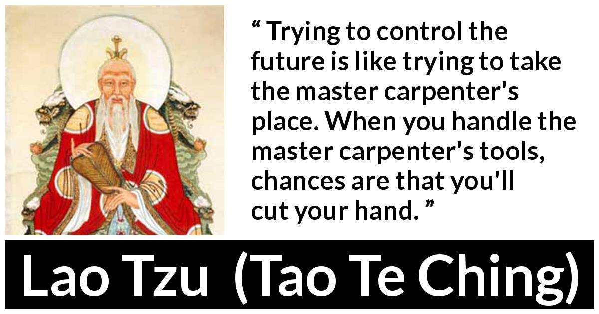 Lao Tzu quote about future from Tao Te Ching - Trying to control the future is like trying to take the master carpenter's place. When you handle the master carpenter's tools, chances are that you'll cut your hand.