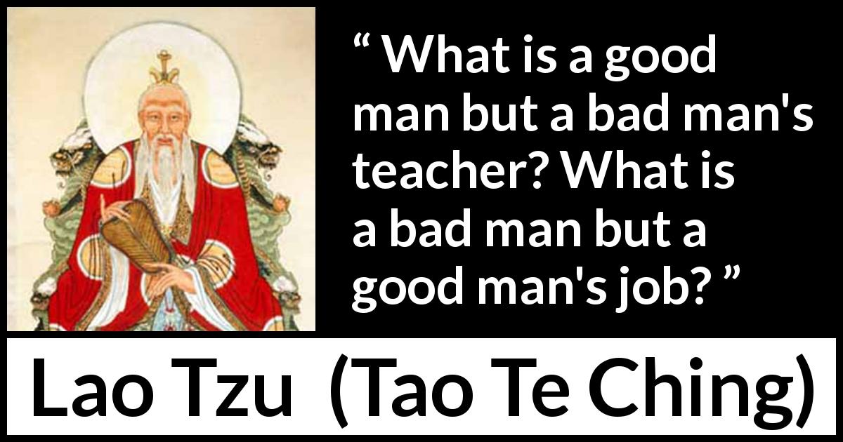 Lao Tzu quote about good from Tao Te Ching - What is a good man but a bad man's teacher? What is a bad man but a good man's job?