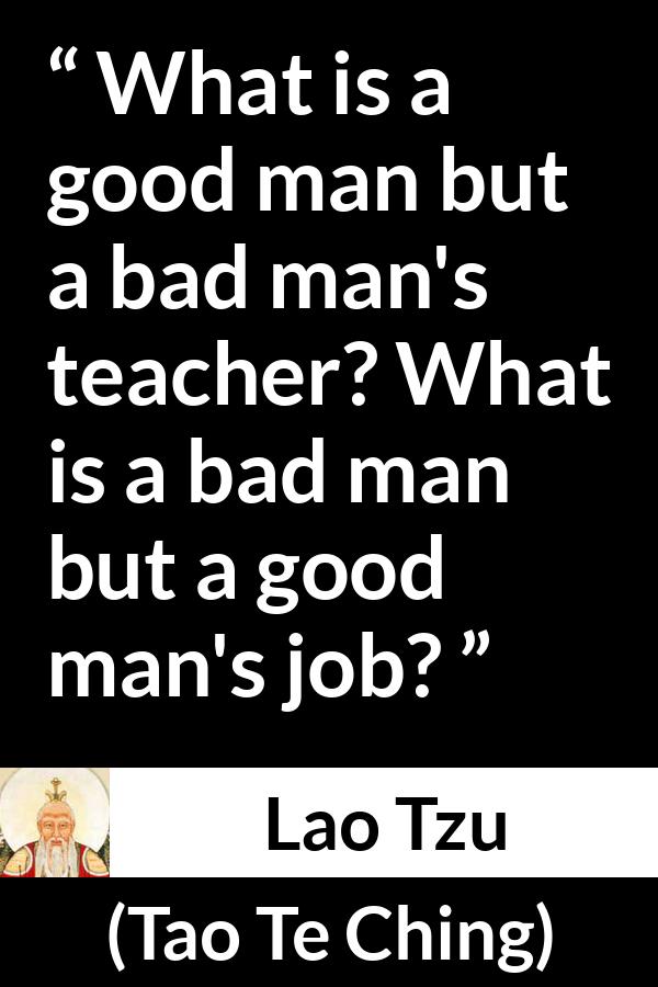 Lao Tzu quote about good from Tao Te Ching - What is a good man but a bad man's teacher? What is a bad man but a good man's job?