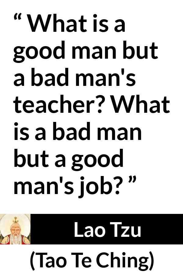 Lao Tzu quote about good from Tao Te Ching - What is a good man but a bad man's teacher? What is a bad man but a good man's job?