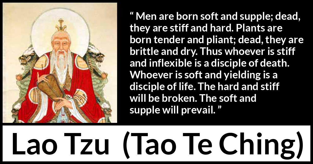 Lao Tzu quote about hardness from Tao Te Ching - Men are born soft and supple; dead, they are stiff and hard. Plants are born tender and pliant; dead, they are brittle and dry. Thus whoever is stiff and inflexible is a disciple of death. Whoever is soft and yielding is a disciple of life. The hard and stiff will be broken. The soft and supple will prevail.