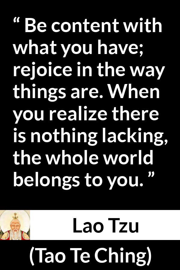 Lao Tzu quote about joy from Tao Te Ching - Be content with what you have; rejoice in the way things are. When you realize there is nothing lacking, the whole world belongs to you.