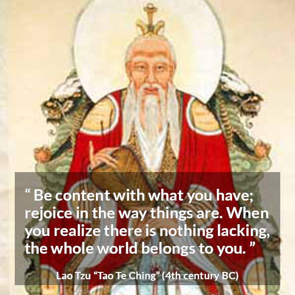 Lao Tzu quote about joy from Tao Te Ching - Be content with what you have; rejoice in the way things are. When you realize there is nothing lacking, the whole world belongs to you.