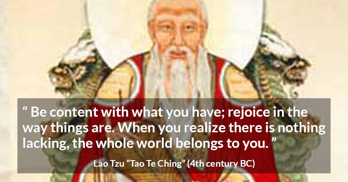 Lao Tzu quote about joy from Tao Te Ching - Be content with what you have; rejoice in the way things are. When you realize there is nothing lacking, the whole world belongs to you.