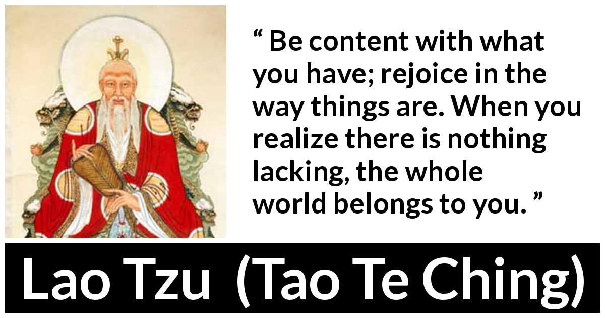 Lao Tzu quote about joy from Tao Te Ching - Be content with what you have; rejoice in the way things are. When you realize there is nothing lacking, the whole world belongs to you.