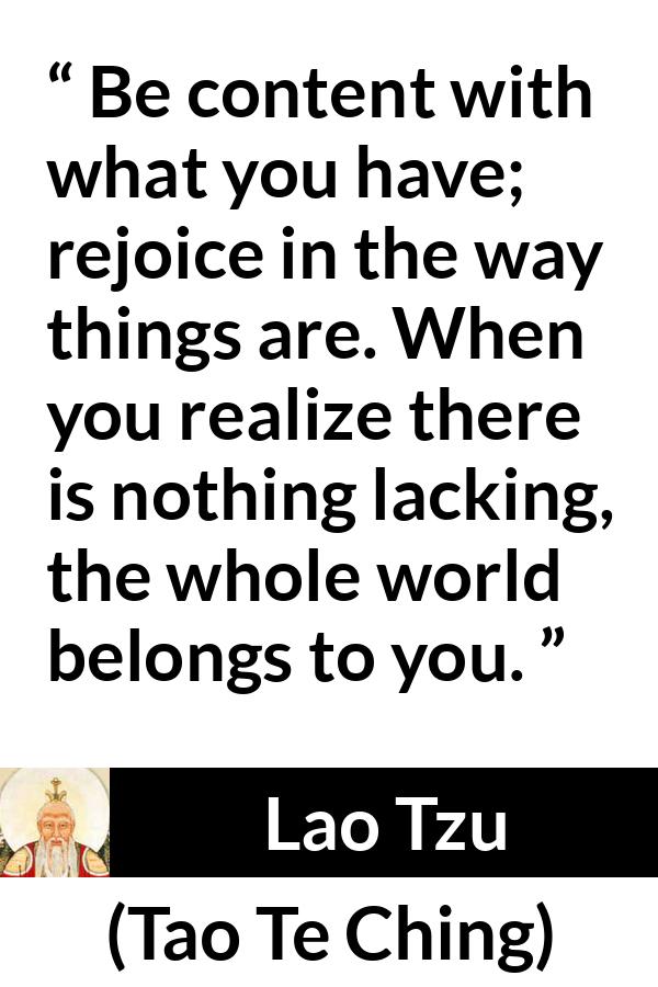 Lao Tzu quote about joy from Tao Te Ching - Be content with what you have; rejoice in the way things are. When you realize there is nothing lacking, the whole world belongs to you.