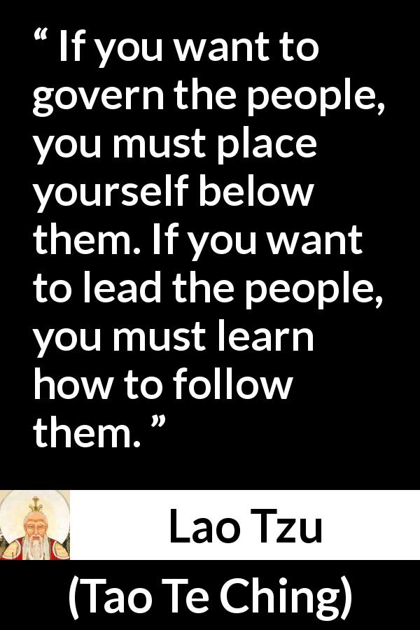 Lao Tzu quote about leadership from Tao Te Ching - If you want to govern the people, you must place yourself below them. If you want to lead the people, you must learn how to follow them.