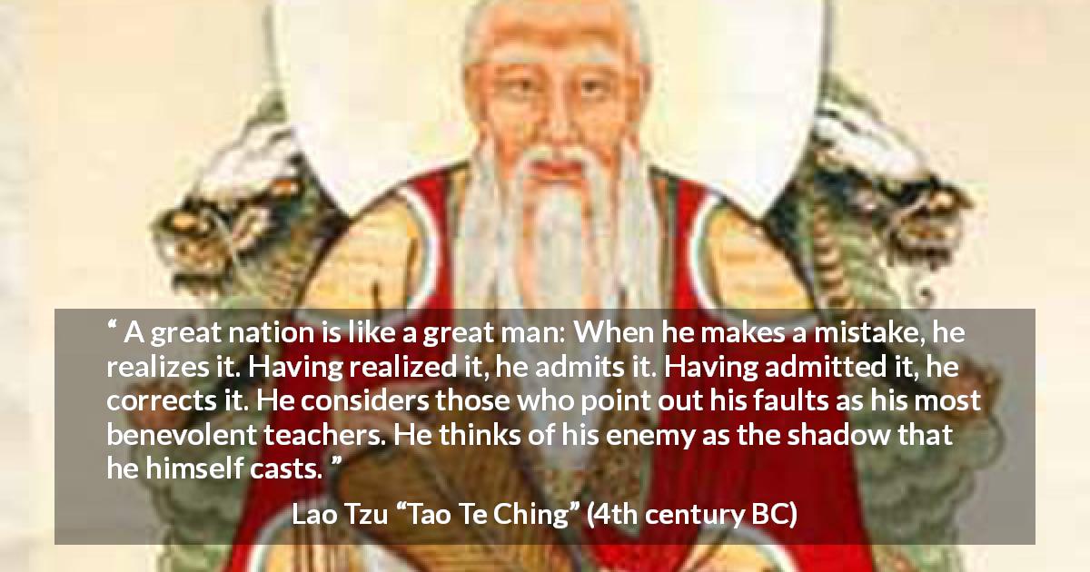 Lao Tzu quote about mistake from Tao Te Ching - A great nation is like a great man: When he makes a mistake, he realizes it. Having realized it, he admits it. Having admitted it, he corrects it. He considers those who point out his faults as his most benevolent teachers. He thinks of his enemy as the shadow that he himself casts.
