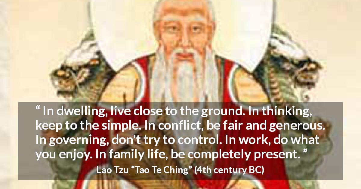 Lao Tzu quote about simplicity from Tao Te Ching - In dwelling, live close to the ground. In thinking, keep to the simple. In conflict, be fair and generous. In governing, don't try to control. In work, do what you enjoy. In family life, be completely present.